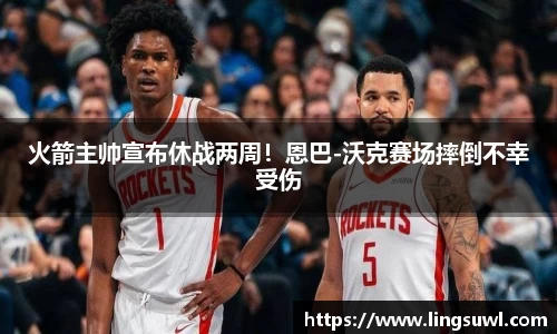 火箭主帅宣布休战两周！恩巴-沃克赛场摔倒不幸受伤