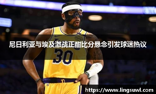 尼日利亚与埃及激战正酣比分悬念引发球迷热议