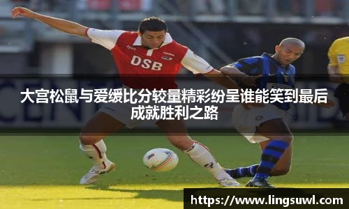 大宫松鼠与爱缓比分较量精彩纷呈谁能笑到最后成就胜利之路