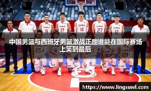 中国男篮与西班牙男篮激战正酣谁能在国际赛场上笑到最后