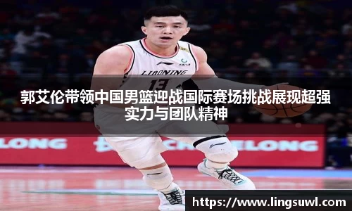 郭艾伦带领中国男篮迎战国际赛场挑战展现超强实力与团队精神