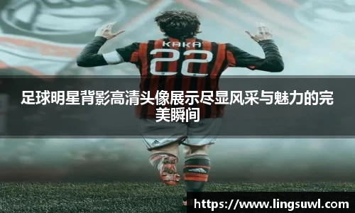 足球明星背影高清头像展示尽显风采与魅力的完美瞬间